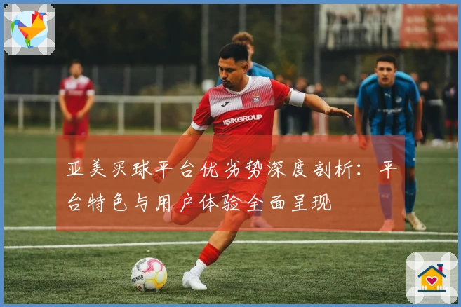 亚美买球平台优劣势深度剖析：平台特色与用户体验全面呈现
