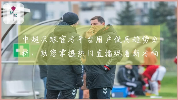 中超买球官方平台用户使用趋势分析，助您掌握热门直播观看新方向