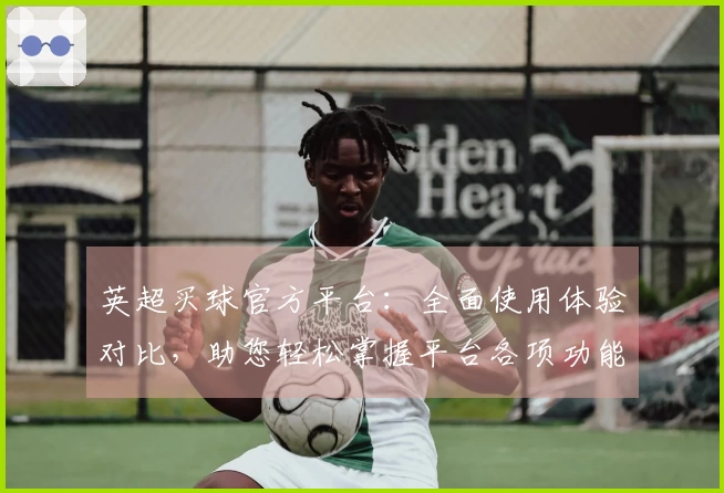 英超买球官方平台：全面使用体验对比，助您轻松掌握平台各项功能