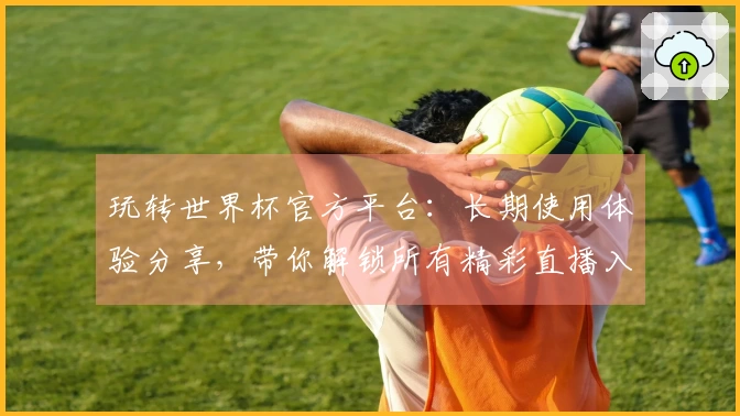 玩转世界杯官方平台：长期使用体验分享，带你解锁所有精彩直播入口
