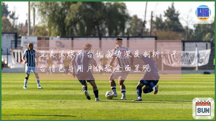 亚美买球平台优劣势深度剖析：平台特色与用户体验全面呈现